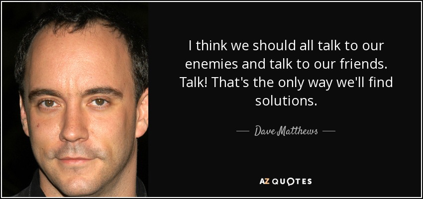 I think we should all talk to our enemies and talk to our friends. Talk! That's the only way we'll find solutions. - Dave Matthews