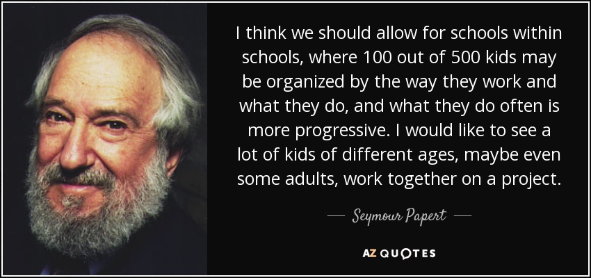 I think we should allow for schools within schools, where 100 out of 500 kids may be organized by the way they work and what they do, and what they do often is more progressive. I would like to see a lot of kids of different ages, maybe even some adults, work together on a project. - Seymour Papert