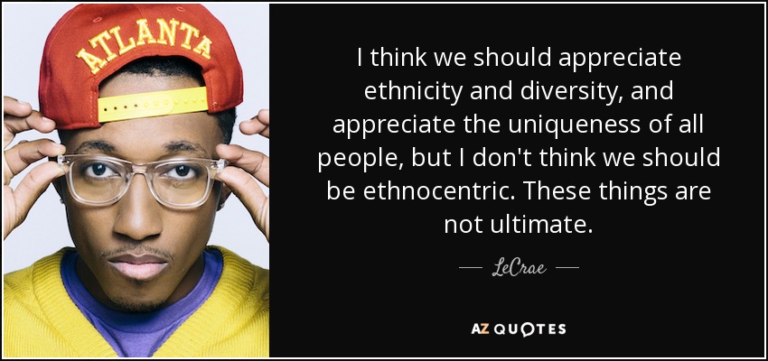 I think we should appreciate ethnicity and diversity, and appreciate the uniqueness of all people, but I don't think we should be ethnocentric. These things are not ultimate. - LeCrae