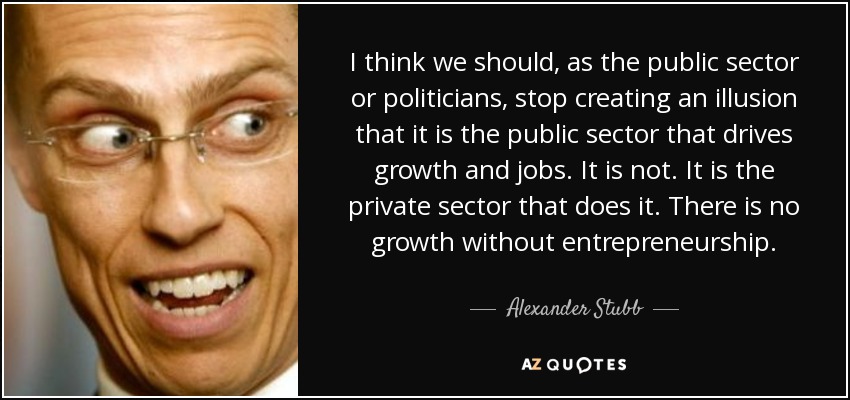 I think we should, as the public sector or politicians, stop creating an illusion that it is the public sector that drives growth and jobs. It is not. It is the private sector that does it. There is no growth without entrepreneurship. - Alexander Stubb