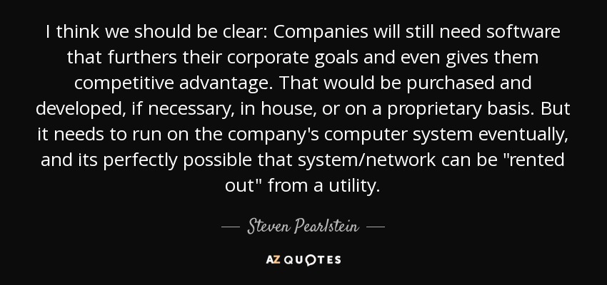 I think we should be clear: Companies will still need software that furthers their corporate goals and even gives them competitive advantage. That would be purchased and developed, if necessary, in house, or on a proprietary basis. But it needs to run on the company's computer system eventually, and its perfectly possible that system/network can be 