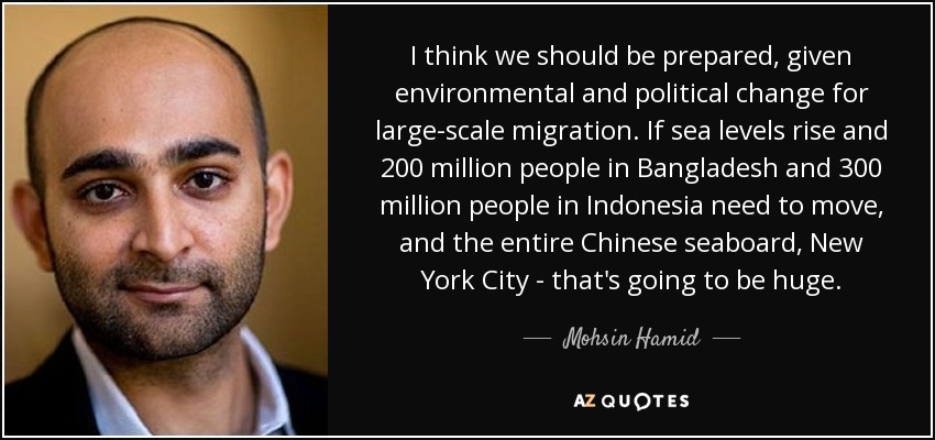 I think we should be prepared, given environmental and political change for large-scale migration. If sea levels rise and 200 million people in Bangladesh and 300 million people in Indonesia need to move, and the entire Chinese seaboard, New York City - that's going to be huge. - Mohsin Hamid