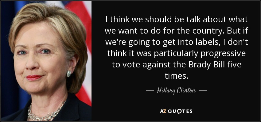 I think we should be talk about what we want to do for the country. But if we're going to get into labels, I don't think it was particularly progressive to vote against the Brady Bill five times. - Hillary Clinton