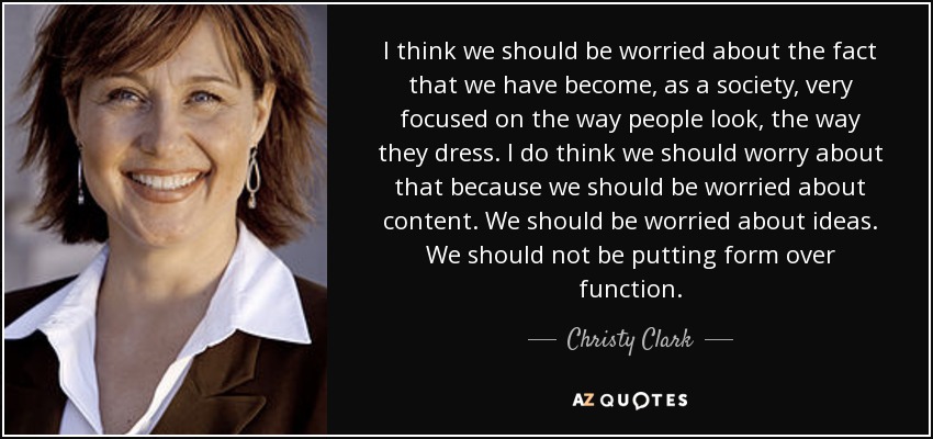 I think we should be worried about the fact that we have become, as a society, very focused on the way people look, the way they dress. I do think we should worry about that because we should be worried about content. We should be worried about ideas. We should not be putting form over function. - Christy Clark