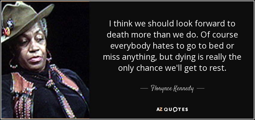 I think we should look forward to death more than we do. Of course everybody hates to go to bed or miss anything, but dying is really the only chance we'll get to rest. - Florynce Kennedy