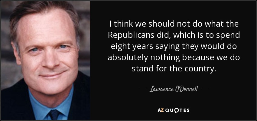 I think we should not do what the Republicans did, which is to spend eight years saying they would do absolutely nothing because we do stand for the country. - Lawrence O'Donnell
