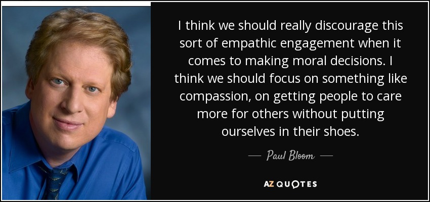 I think we should really discourage this sort of empathic engagement when it comes to making moral decisions. I think we should focus on something like compassion, on getting people to care more for others without putting ourselves in their shoes. - Paul Bloom