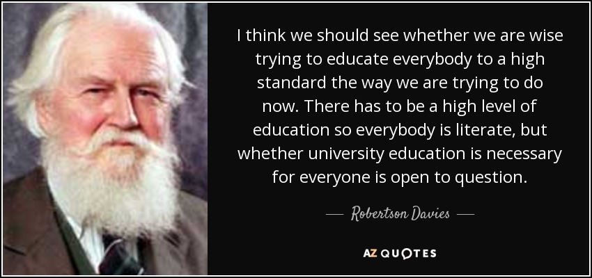 I think we should see whether we are wise trying to educate everybody to a high standard the way we are trying to do now. There has to be a high level of education so everybody is literate, but whether university education is necessary for everyone is open to question. - Robertson Davies