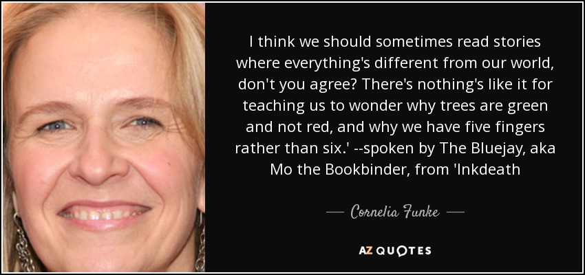 I think we should sometimes read stories where everything's different from our world, don't you agree? There's nothing's like it for teaching us to wonder why trees are green and not red, and why we have five fingers rather than six.' --spoken by The Bluejay, aka Mo the Bookbinder, from 'Inkdeath - Cornelia Funke