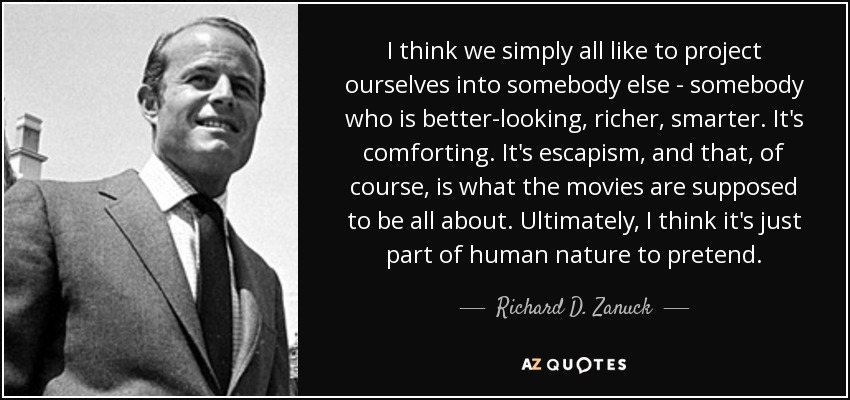 I think we simply all like to project ourselves into somebody else - somebody who is better-looking, richer, smarter. It's comforting. It's escapism, and that, of course, is what the movies are supposed to be all about. Ultimately, I think it's just part of human nature to pretend. - Richard D. Zanuck