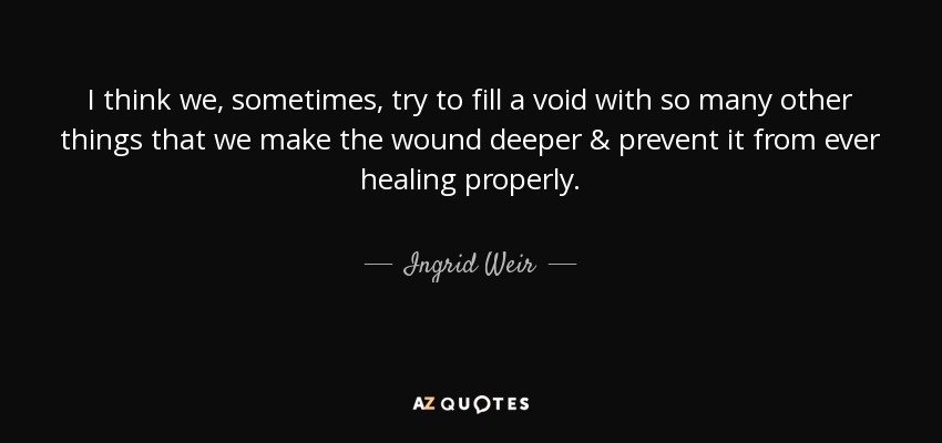 I think we, sometimes, try to fill a void with so many other things that we make the wound deeper & prevent it from ever healing properly. - Ingrid Weir