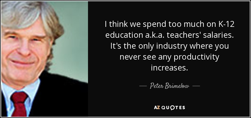 I think we spend too much on K-12 education a.k.a. teachers' salaries. It's the only industry where you never see any productivity increases. - Peter Brimelow
