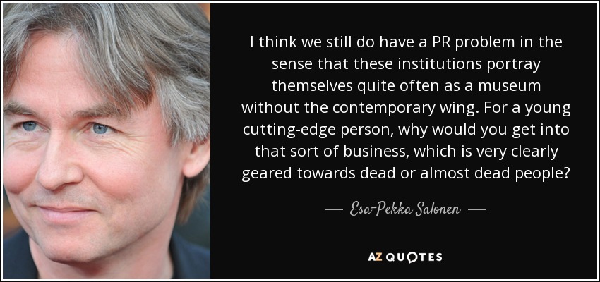 I think we still do have a PR problem in the sense that these institutions portray themselves quite often as a museum without the contemporary wing. For a young cutting-edge person, why would you get into that sort of business, which is very clearly geared towards dead or almost dead people? - Esa-Pekka Salonen