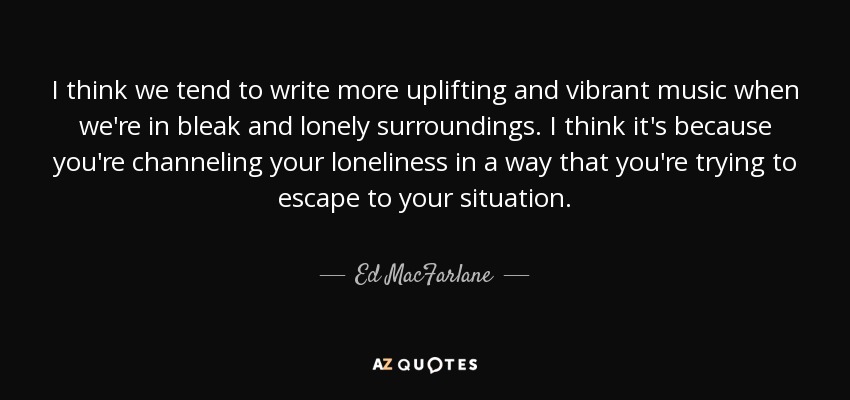 I think we tend to write more uplifting and vibrant music when we're in bleak and lonely surroundings. I think it's because you're channeling your loneliness in a way that you're trying to escape to your situation. - Ed MacFarlane