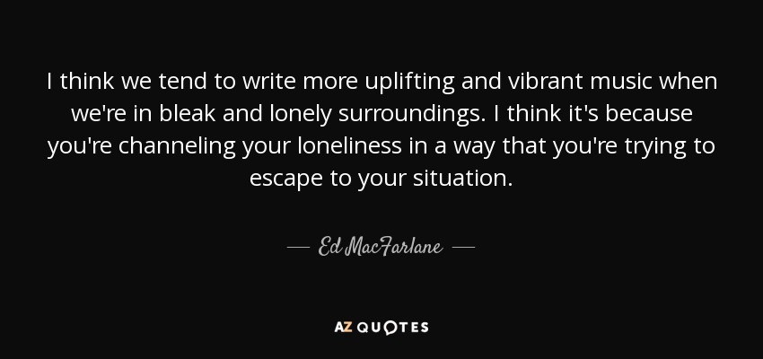I think we tend to write more uplifting and vibrant music when we're in bleak and lonely surroundings. I think it's because you're channeling your loneliness in a way that you're trying to escape to your situation. - Ed MacFarlane