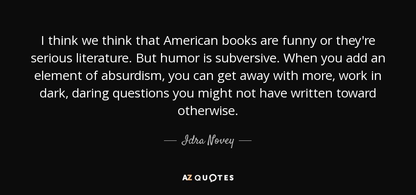 I think we think that American books are funny or they're serious literature. But humor is subversive. When you add an element of absurdism, you can get away with more, work in dark, daring questions you might not have written toward otherwise. - Idra Novey