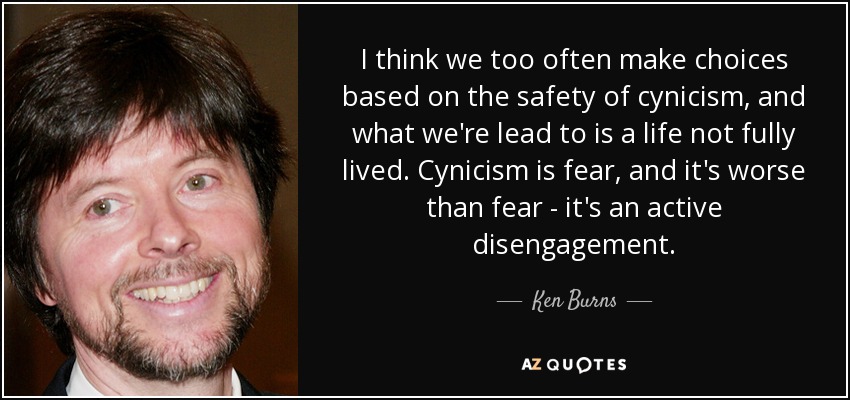 I think we too often make choices based on the safety of cynicism, and what we're lead to is a life not fully lived. Cynicism is fear, and it's worse than fear - it's an active disengagement. - Ken Burns