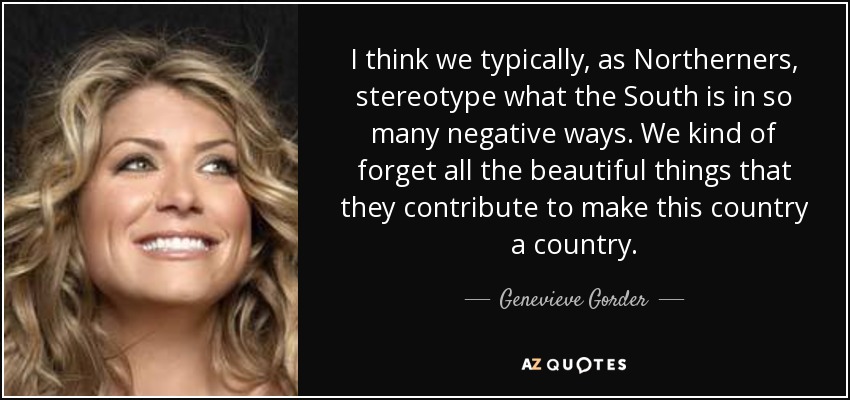 I think we typically, as Northerners, stereotype what the South is in so many negative ways. We kind of forget all the beautiful things that they contribute to make this country a country. - Genevieve Gorder