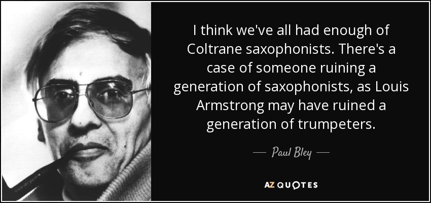 I think we've all had enough of Coltrane saxophonists. There's a case of someone ruining a generation of saxophonists, as Louis Armstrong may have ruined a generation of trumpeters. - Paul Bley