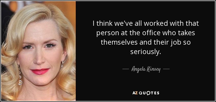 I think we've all worked with that person at the office who takes themselves and their job so seriously. - Angela Kinsey