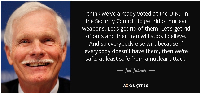 I think we've already voted at the U.N., in the Security Council, to get rid of nuclear weapons. Let's get rid of them. Let's get rid of ours and then Iran will stop, I believe. And so everybody else will, because if everybody doesn't have them, then we're safe, at least safe from a nuclear attack. - Ted Turner