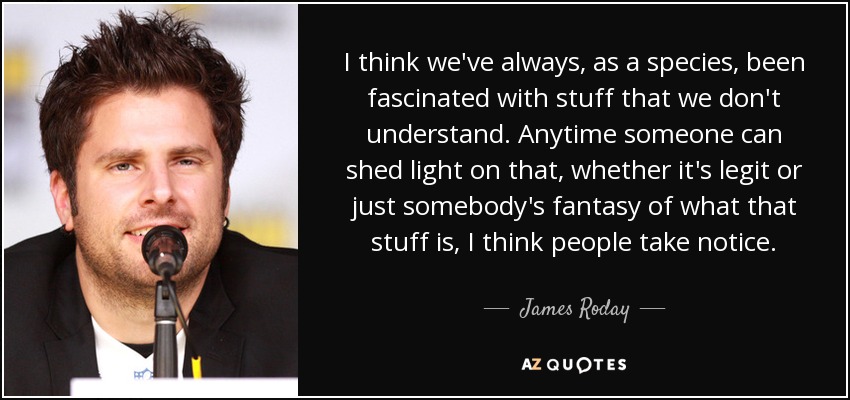 I think we've always, as a species, been fascinated with stuff that we don't understand. Anytime someone can shed light on that, whether it's legit or just somebody's fantasy of what that stuff is, I think people take notice. - James Roday