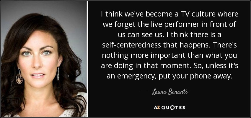 I think we've become a TV culture where we forget the live performer in front of us can see us. I think there is a self-centeredness that happens. There's nothing more important than what you are doing in that moment. So, unless it's an emergency, put your phone away. - Laura Benanti