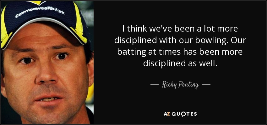 I think we've been a lot more disciplined with our bowling. Our batting at times has been more disciplined as well. - Ricky Ponting
