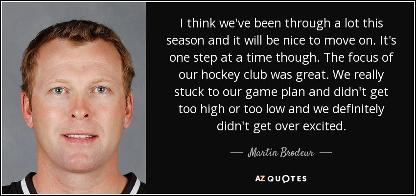 I think we've been through a lot this season and it will be nice to move on. It's one step at a time though. The focus of our hockey club was great. We really stuck to our game plan and didn't get too high or too low and we definitely didn't get over excited. - Martin Brodeur