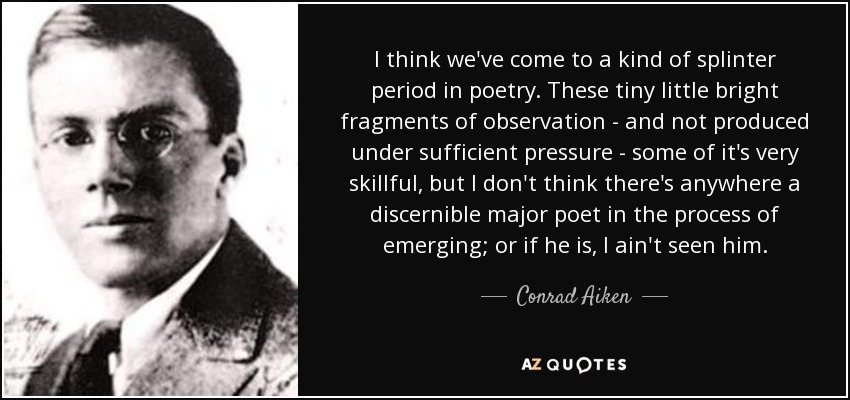 I think we've come to a kind of splinter period in poetry. These tiny little bright fragments of observation - and not produced under sufficient pressure - some of it's very skillful, but I don't think there's anywhere a discernible major poet in the process of emerging; or if he is, I ain't seen him. - Conrad Aiken