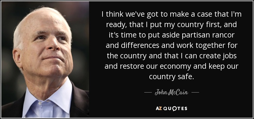 I think we've got to make a case that I'm ready, that I put my country first, and it's time to put aside partisan rancor and differences and work together for the country and that I can create jobs and restore our economy and keep our country safe. - John McCain