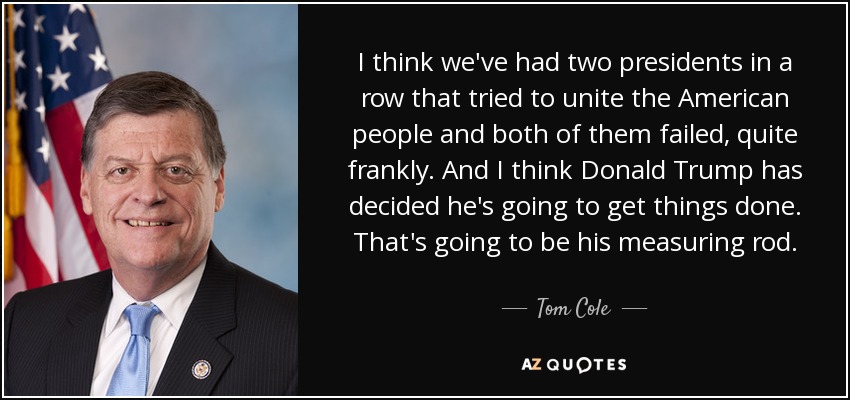 I think we've had two presidents in a row that tried to unite the American people and both of them failed, quite frankly. And I think Donald Trump has decided he's going to get things done. That's going to be his measuring rod. - Tom Cole