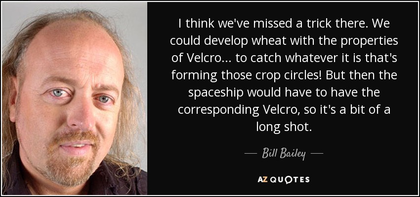 I think we've missed a trick there. We could develop wheat with the properties of Velcro... to catch whatever it is that's forming those crop circles! But then the spaceship would have to have the corresponding Velcro, so it's a bit of a long shot. - Bill Bailey
