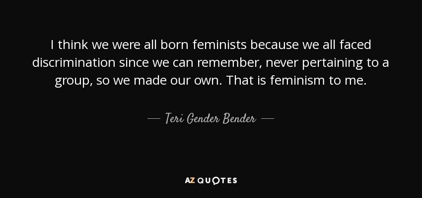 I think we were all born feminists because we all faced discrimination since we can remember, never pertaining to a group, so we made our own. That is feminism to me. - Teri Gender Bender