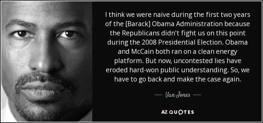 I think we were naive during the first two years of the [Barack] Obama Administration because the Republicans didn't fight us on this point during the 2008 Presidential Election. Obama and McCain both ran on a clean energy platform. But now, uncontested lies have eroded hard-won public understanding. So, we have to go back and make the case again. - Van Jones