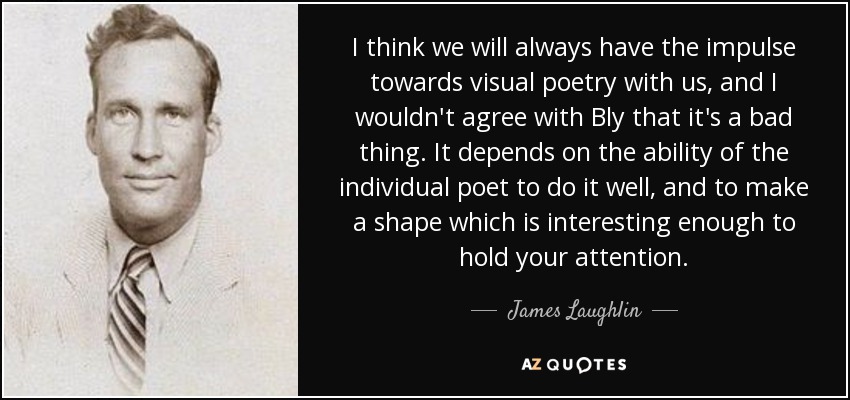 I think we will always have the impulse towards visual poetry with us, and I wouldn't agree with Bly that it's a bad thing. It depends on the ability of the individual poet to do it well, and to make a shape which is interesting enough to hold your attention. - James Laughlin