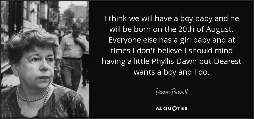 I think we will have a boy baby and he will be born on the 20th of August. Everyone else has a girl baby and at times I don't believe I should mind having a little Phyllis Dawn but Dearest wants a boy and I do. - Dawn Powell