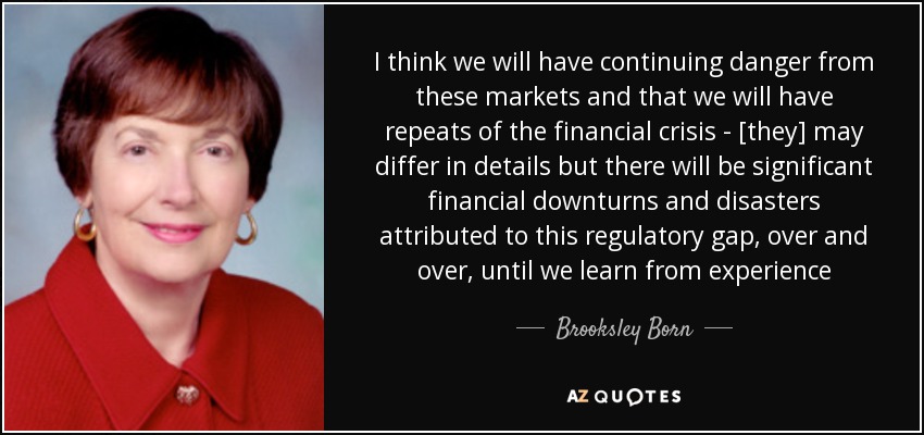 I think we will have continuing danger from these markets and that we will have repeats of the financial crisis - [they] may differ in details but there will be significant financial downturns and disasters attributed to this regulatory gap, over and over, until we learn from experience - Brooksley Born
