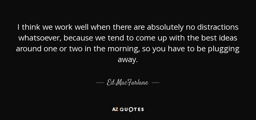 I think we work well when there are absolutely no distractions whatsoever, because we tend to come up with the best ideas around one or two in the morning, so you have to be plugging away. - Ed MacFarlane
