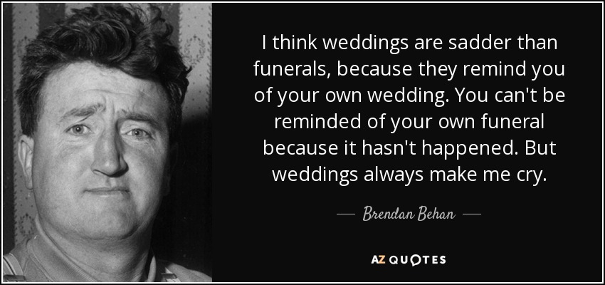 I think weddings are sadder than funerals, because they remind you of your own wedding. You can't be reminded of your own funeral because it hasn't happened. But weddings always make me cry. - Brendan Behan