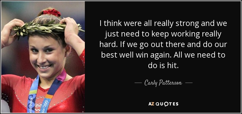 I think were all really strong and we just need to keep working really hard. If we go out there and do our best well win again. All we need to do is hit. - Carly Patterson