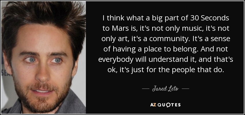 I think what a big part of 30 Seconds to Mars is, it's not only music, it's not only art, it's a community. It's a sense of having a place to belong. And not everybody will understand it, and that's ok, it's just for the people that do. - Jared Leto