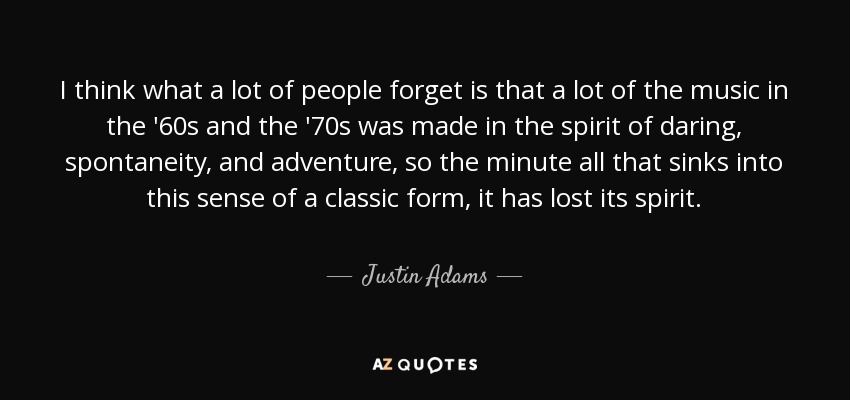 I think what a lot of people forget is that a lot of the music in the '60s and the '70s was made in the spirit of daring, spontaneity, and adventure, so the minute all that sinks into this sense of a classic form, it has lost its spirit. - Justin Adams