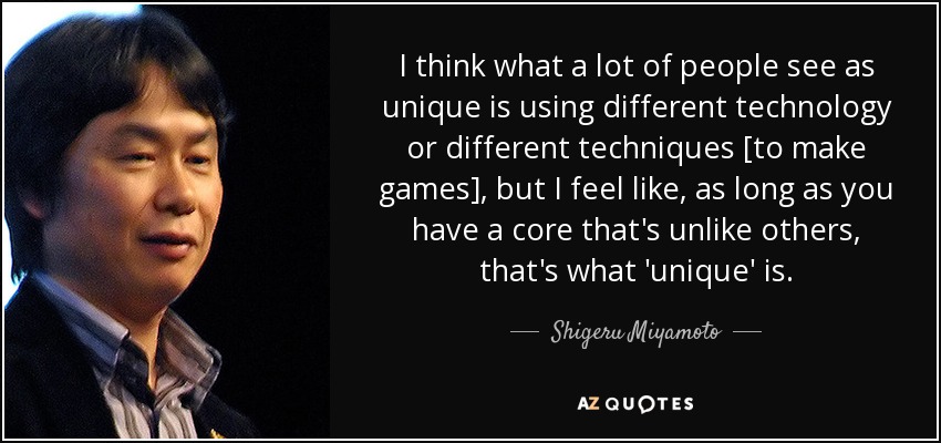 I think what a lot of people see as unique is using different technology or different techniques [to make games], but I feel like, as long as you have a core that's unlike others, that's what 'unique' is. - Shigeru Miyamoto