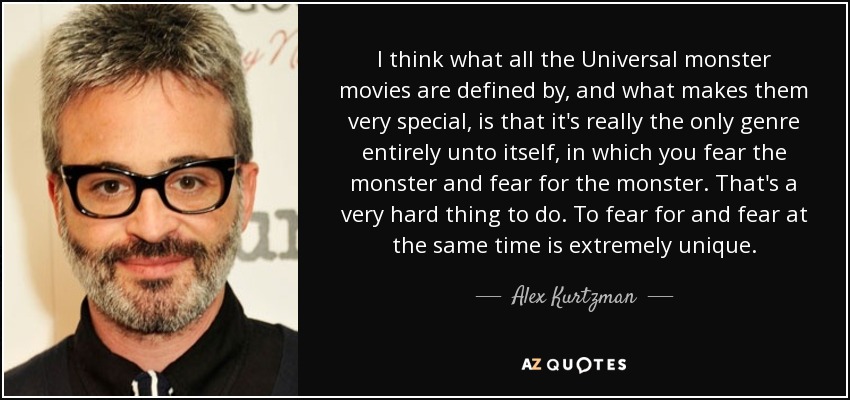 I think what all the Universal monster movies are defined by, and what makes them very special, is that it's really the only genre entirely unto itself, in which you fear the monster and fear for the monster. That's a very hard thing to do. To fear for and fear at the same time is extremely unique. - Alex Kurtzman