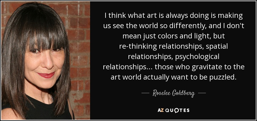I think what art is always doing is making us see the world so differently, and I don't mean just colors and light, but re-thinking relationships, spatial relationships, psychological relationships ... those who gravitate to the art world actually want to be puzzled. - Roselee Goldberg