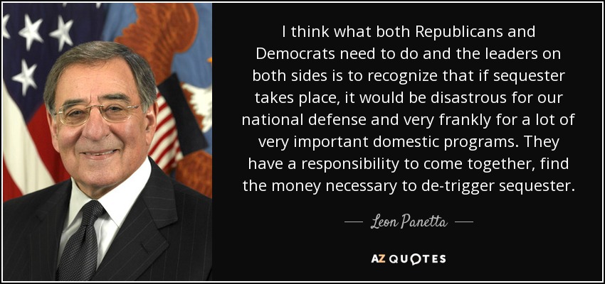 I think what both Republicans and Democrats need to do and the leaders on both sides is to recognize that if sequester takes place, it would be disastrous for our national defense and very frankly for a lot of very important domestic programs. They have a responsibility to come together, find the money necessary to de-trigger sequester. - Leon Panetta