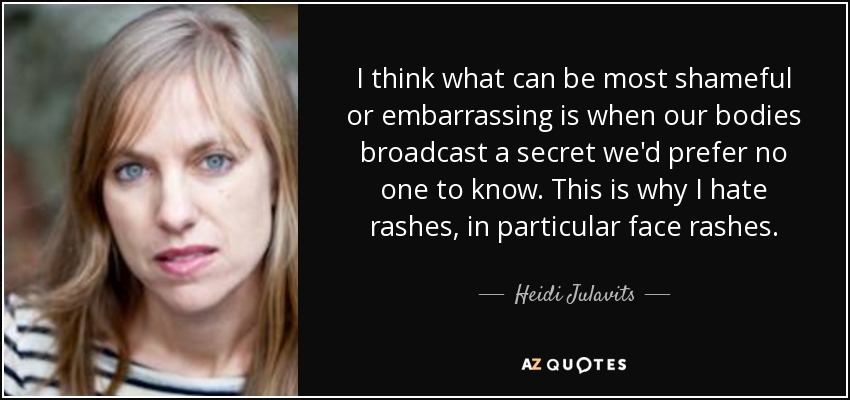 I think what can be most shameful or embarrassing is when our bodies broadcast a secret we'd prefer no one to know. This is why I hate rashes, in particular face rashes. - Heidi Julavits