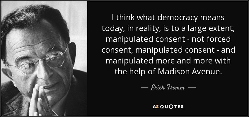 I think what democracy means today, in reality, is to a large extent, manipulated consent - not forced consent, manipulated consent - and manipulated more and more with the help of Madison Avenue. - Erich Fromm