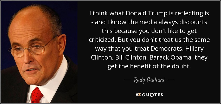 I think what Donald Trump is reflecting is - and I know the media always discounts this because you don't like to get criticized. But you don't treat us the same way that you treat Democrats. Hillary Clinton, Bill Clinton, Barack Obama , they get the benefit of the doubt. - Rudy Giuliani